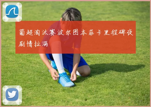 葡超淘汰赛波尔图本菲卡里程碑夜剧情拉满