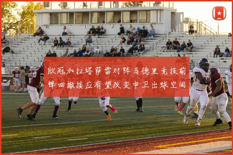 欧冠加拉塔萨雷对阵马德里竞技前锋回撤接应有望改变中卫出球空间