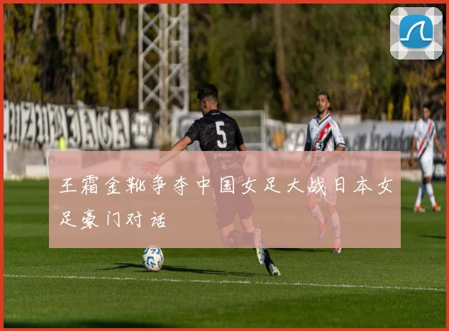 王霜金靴争夺中国女足大战日本女足豪门对话