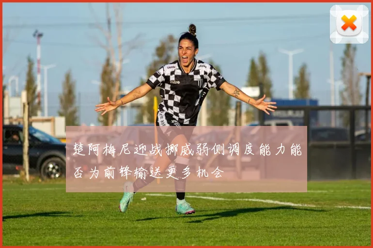 楚阿梅尼迎战挪威弱侧调度能力能否为前锋输送更多机会