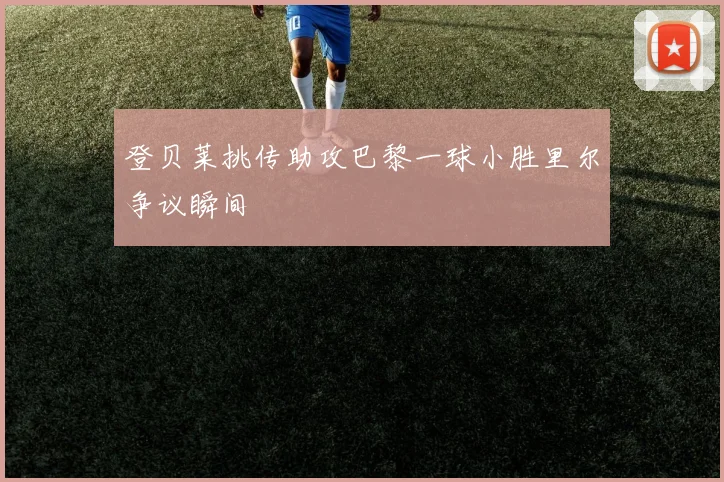 登贝莱挑传助攻巴黎一球小胜里尔争议瞬间