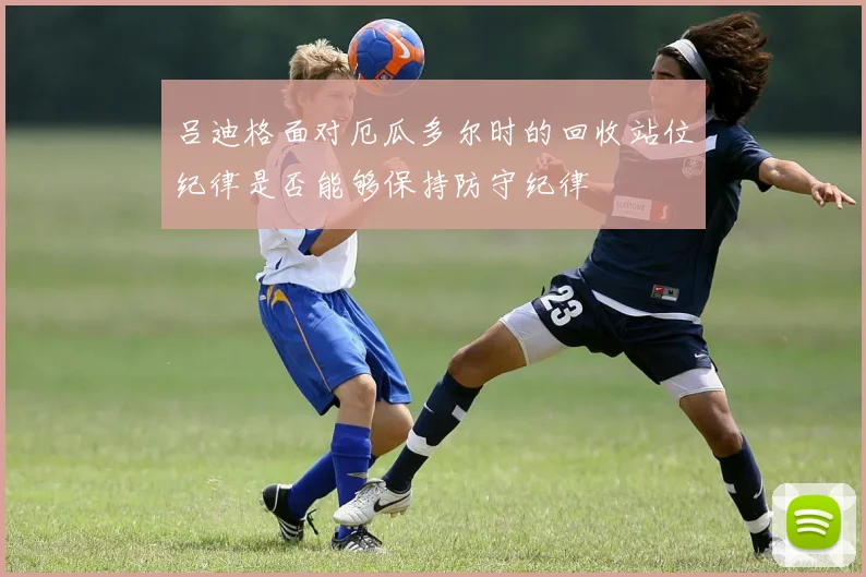 吕迪格面对厄瓜多尔时的回收站位纪律是否能够保持防守纪律