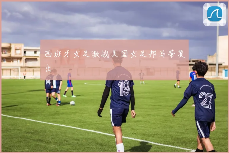 西班牙女足激战美国女足邦马蒂复出