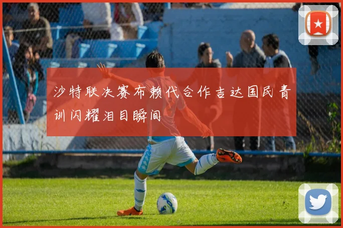 沙特联决赛布赖代合作吉达国民青训闪耀泪目瞬间