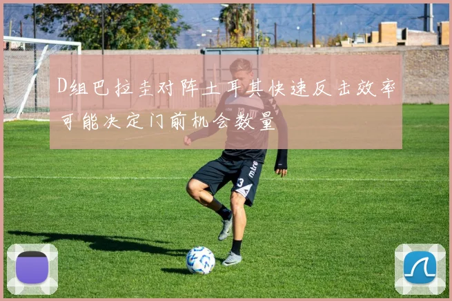 D组巴拉圭对阵土耳其快速反击效率可能决定门前机会数量