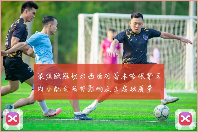 聚焦欧冠切尔西面对哥本哈根禁区内小配合或将影响反击启动质量