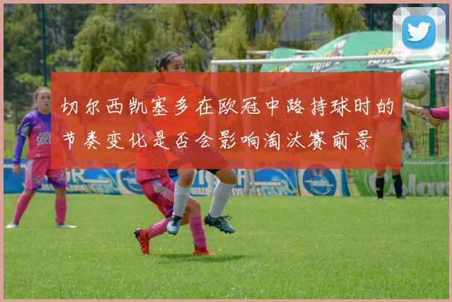 切尔西凯塞多在欧冠中路持球时的节奏变化是否会影响淘汰赛前景