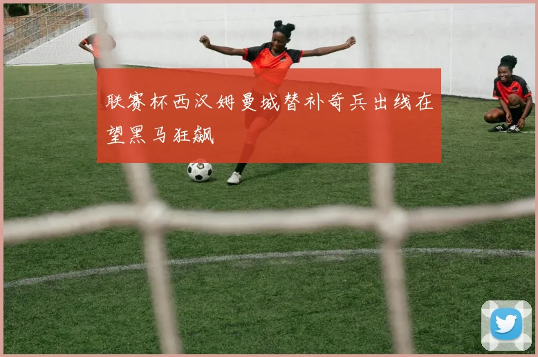 联赛杯西汉姆曼城替补奇兵出线在望黑马狂飙