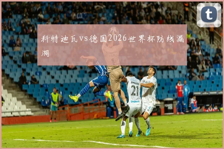 科特迪瓦vs德国2026世界杯防线漏洞