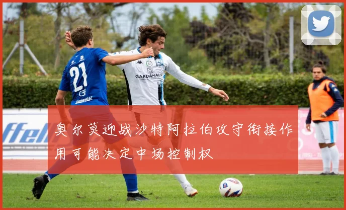 奥尔莫迎战沙特阿拉伯攻守衔接作用可能决定中场控制权
