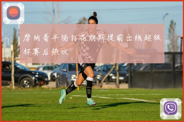 摩纳哥半场打花朗斯提前出线超级杯赛后热议