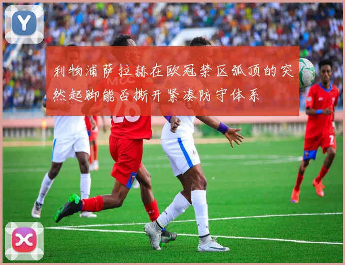 利物浦萨拉赫在欧冠禁区弧顶的突然起脚能否撕开紧凑防守体系