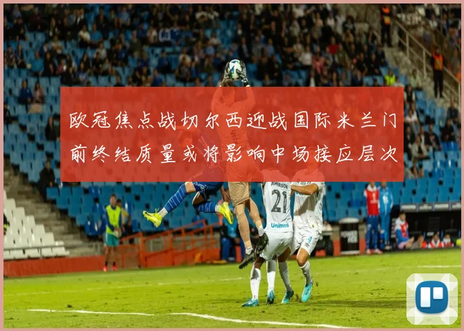 欧冠焦点战切尔西迎战国际米兰门前终结质量或将影响中场接应层次