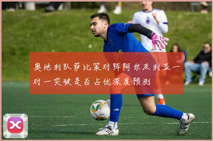 奥地利队萨比策对阵阿尔及利亚一对一突破是否占优深度预测