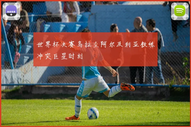世界杯决赛乌拉圭阿尔及利亚教练冲突巨星时刻