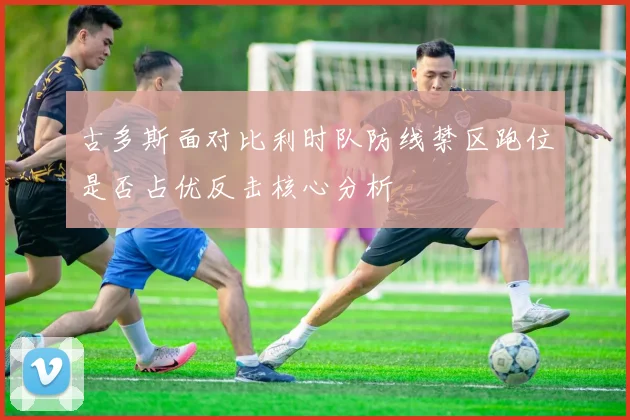 古多斯面对比利时队防线禁区跑位是否占优反击核心分析