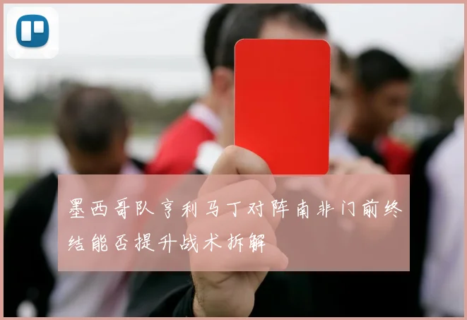 墨西哥队亨利马丁对阵南非门前终结能否提升战术拆解