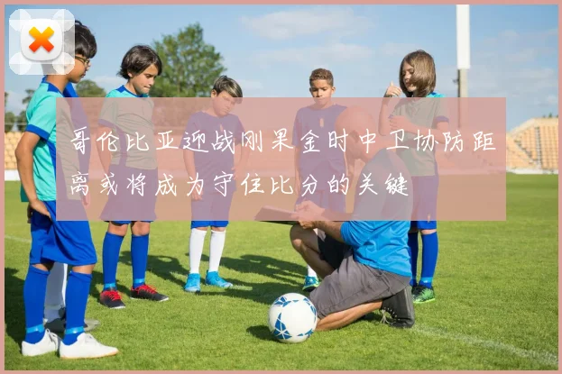 哥伦比亚迎战刚果金时中卫协防距离或将成为守住比分的关键