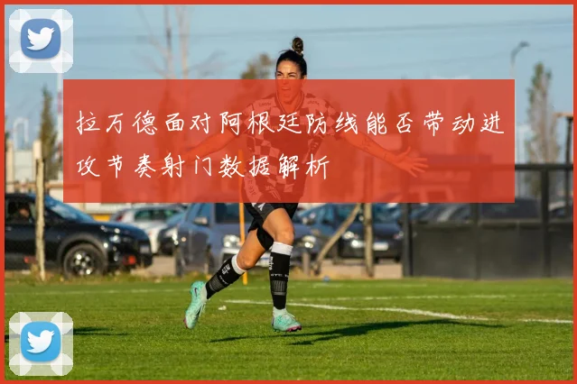 拉万德面对阿根廷防线能否带动进攻节奏射门数据解析