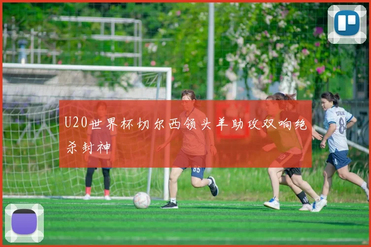 U20世界杯切尔西领头羊助攻双响绝杀封神