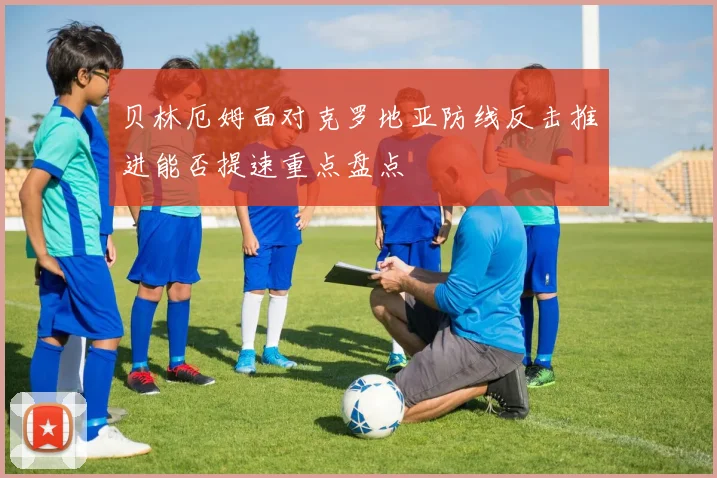 贝林厄姆面对克罗地亚防线反击推进能否提速重点盘点