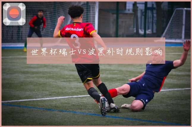 世界杯瑞士vs波黑补时规则影响
