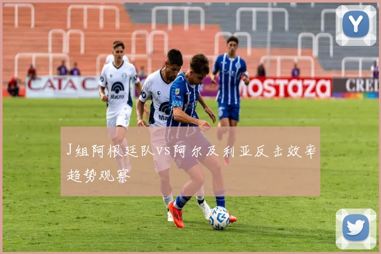 J组阿根廷队vs阿尔及利亚反击效率趋势观察