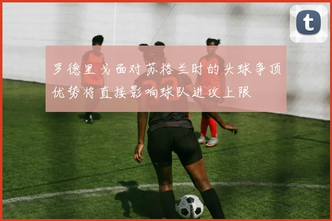 罗德里戈面对苏格兰时的头球争顶优势将直接影响球队进攻上限