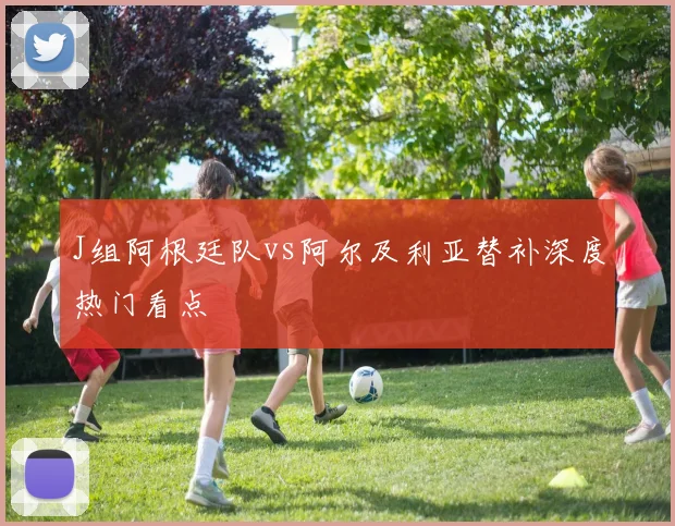 J组阿根廷队vs阿尔及利亚替补深度热门看点