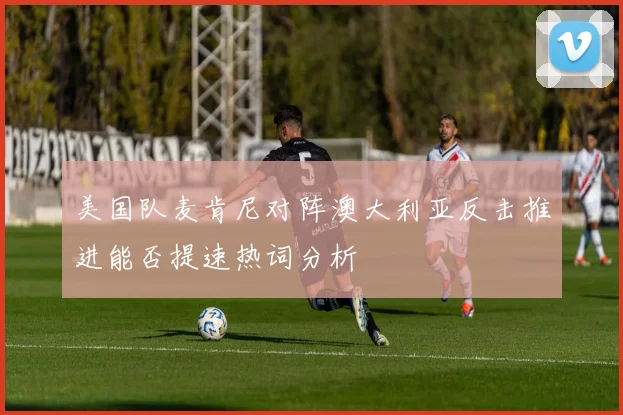 美国队麦肯尼对阵澳大利亚反击推进能否提速热词分析