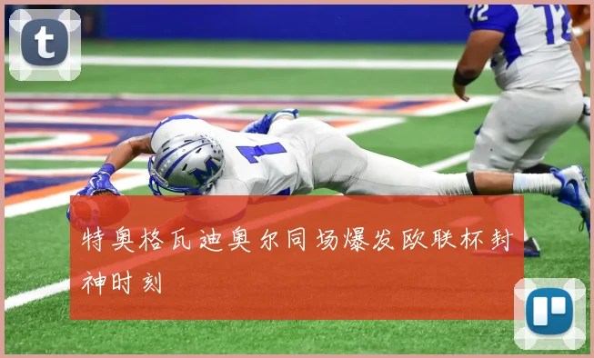 特奥格瓦迪奥尔同场爆发欧联杯封神时刻