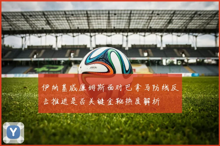 伊纳基威廉姆斯面对巴拿马防线反击推进是否关键金靴热度解析