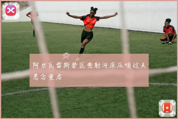 阿尔瓦雷斯禁区兜射河床压哨过关悬念重启