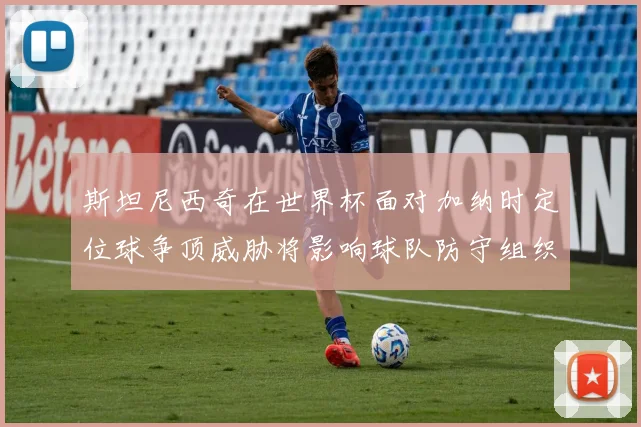 斯坦尼西奇在世界杯面对加纳时定位球争顶威胁将影响球队防守组织